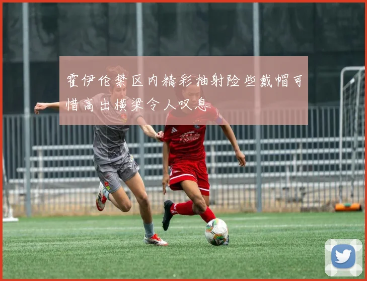 霍伊伦禁区内精彩抽射险些戴帽可惜高出横梁令人叹息