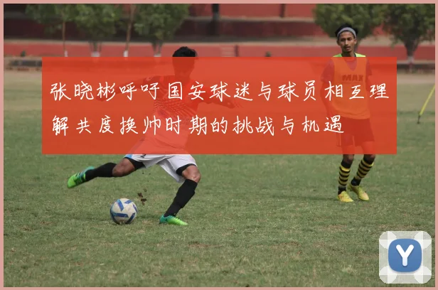 张晓彬呼吁国安球迷与球员相互理解共度换帅时期的挑战与机遇
