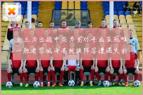 全主力出战申花力克对手成亚冠唯一胜者蓉城海港轮换阵容遭遇失利
