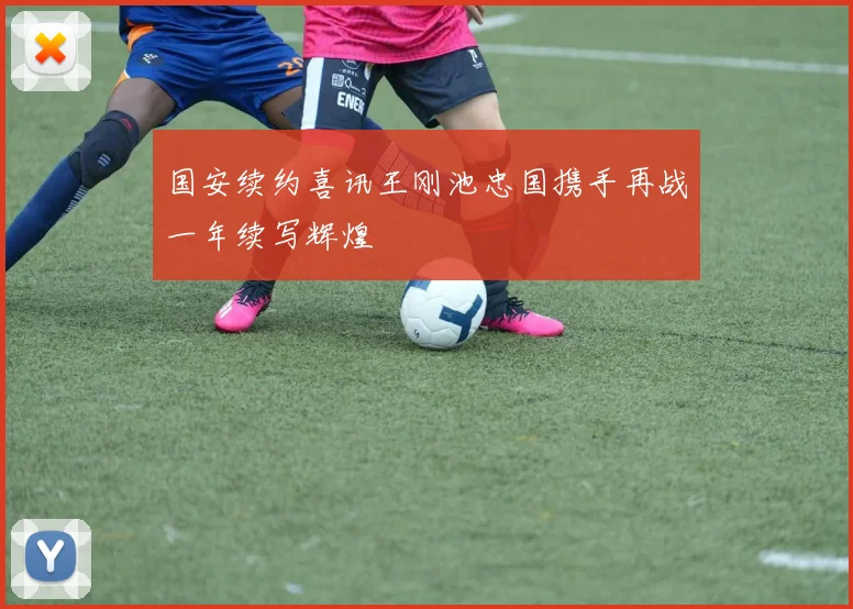 国安续约喜讯王刚池忠国携手再战一年续写辉煌