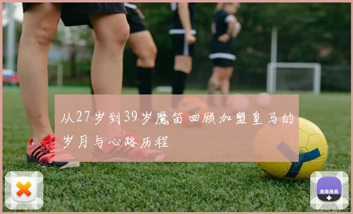 从27岁到39岁魔笛回顾加盟皇马的岁月与心路历程