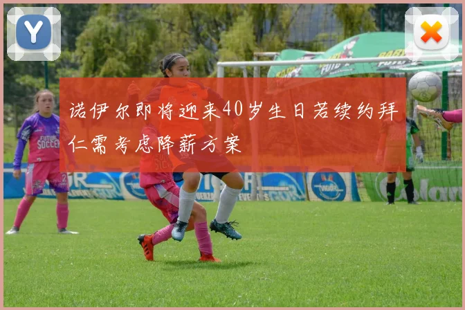 诺伊尔即将迎来40岁生日若续约拜仁需考虑降薪方案