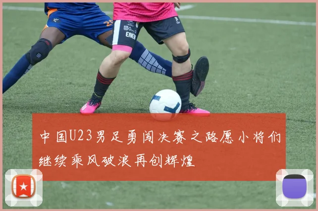 中国U23男足勇闯决赛之路愿小将们继续乘风破浪再创辉煌