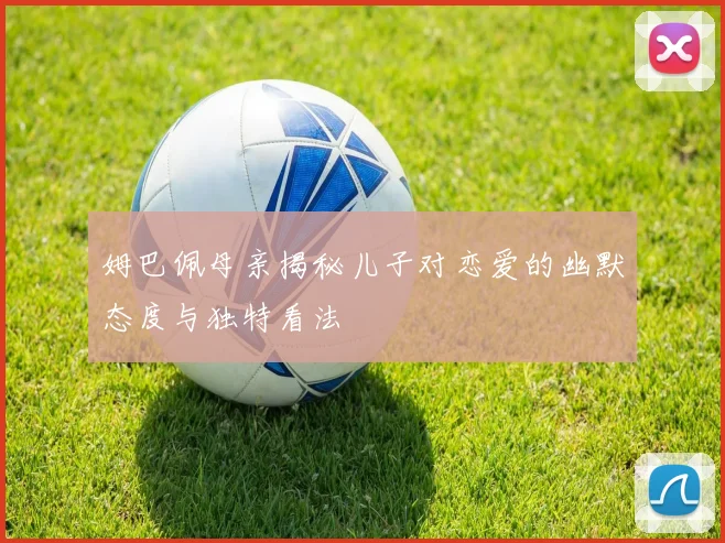 姆巴佩母亲揭秘儿子对恋爱的幽默态度与独特看法