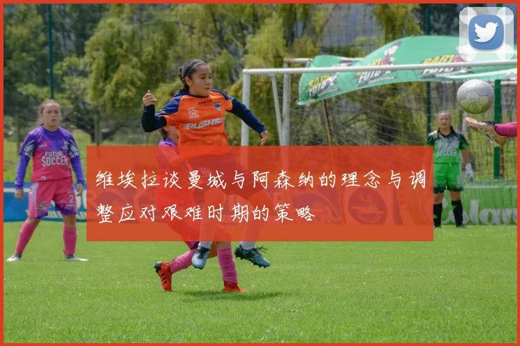 维埃拉谈曼城与阿森纳的理念与调整应对艰难时期的策略