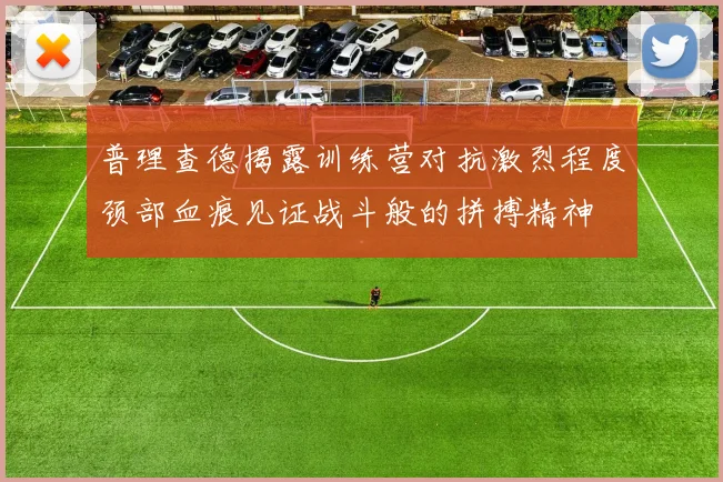 普理查德揭露训练营对抗激烈程度颈部血痕见证战斗般的拼搏精神