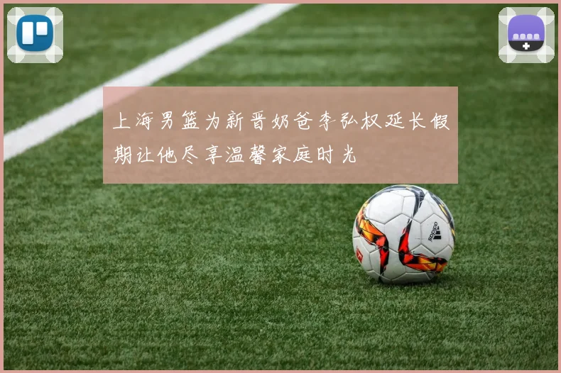 上海男篮为新晋奶爸李弘权延长假期让他尽享温馨家庭时光