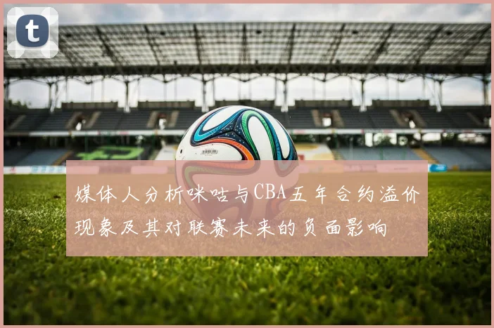 媒体人分析咪咕与CBA五年合约溢价现象及其对联赛未来的负面影响