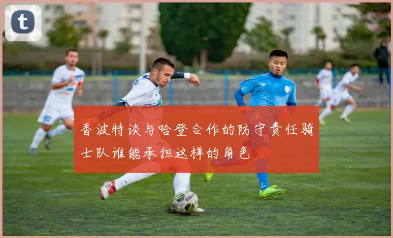 香波特谈与哈登合作的防守责任骑士队谁能承担这样的角色