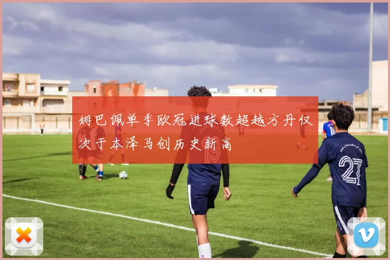 姆巴佩单季欧冠进球数超越方丹仅次于本泽马创历史新高