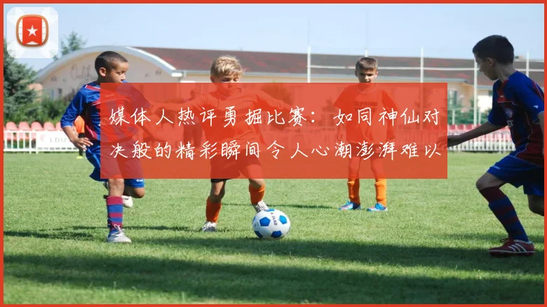 媒体人热评勇掘比赛：如同神仙对决般的精彩瞬间令人心潮澎湃难以忘怀