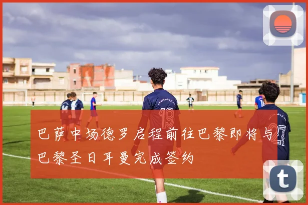 巴萨中场德罗启程前往巴黎即将与巴黎圣日耳曼完成签约