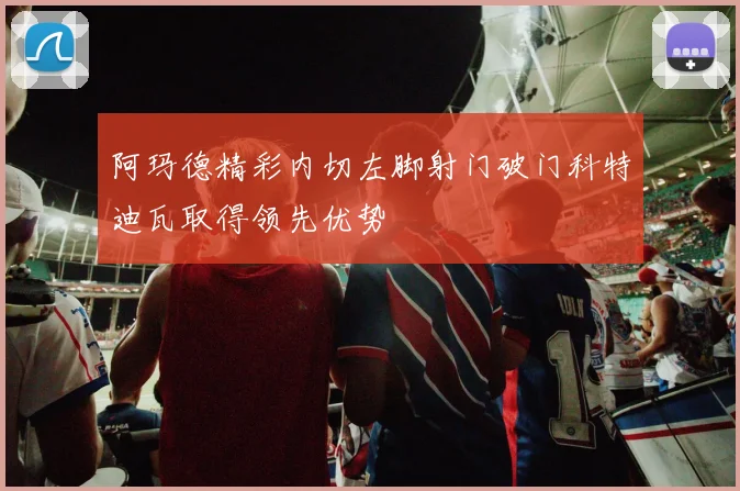 阿玛德精彩内切左脚射门破门科特迪瓦取得领先优势