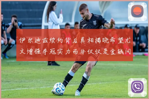 伊尔迪兹续约背后真相揭晓希望尤文增强夺冠实力而非仅仅是金钱问题