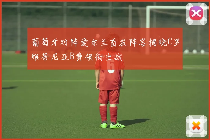 葡萄牙对阵爱尔兰首发阵容揭晓C罗维蒂尼亚B费领衔出战