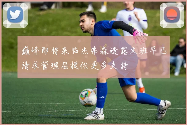 巅峰即将来临杰弗森透露文班早已请求管理层提供更多支持