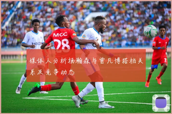 媒体人分析杨瀚森与曾凡博搭档关系及竞争动态