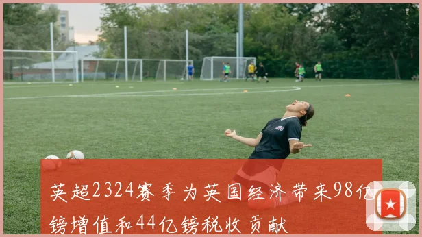 英超2324赛季为英国经济带来98亿镑增值和44亿镑税收贡献