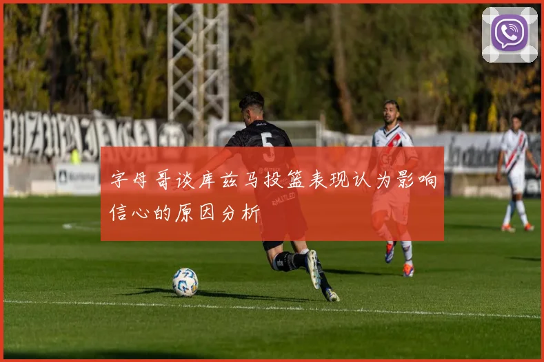 字母哥谈库兹马投篮表现认为影响信心的原因分析