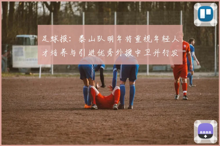 足球报：泰山队明年将重视年轻人才培养与引进优秀外援中卫并行发展