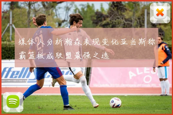 媒体人分析瀚森表现变化亚当斯称霸篮板成联盟最强之选