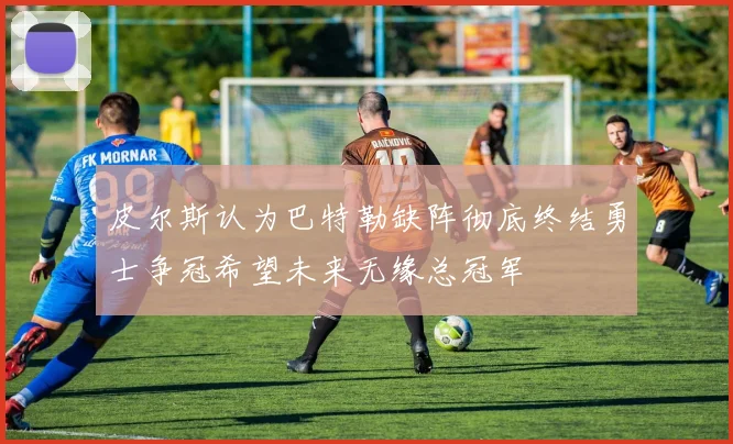 皮尔斯认为巴特勒缺阵彻底终结勇士争冠希望未来无缘总冠军