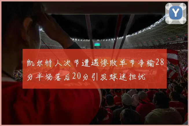 凯尔特人次节遭遇惨败单节净输28分半场落后20分引发球迷担忧