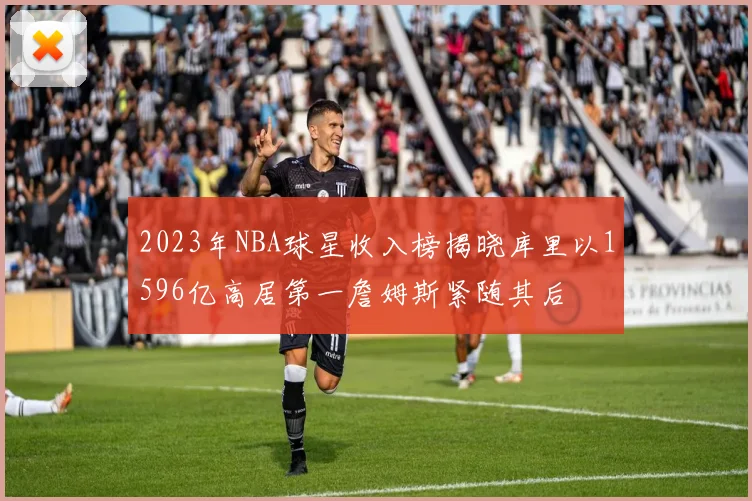2023年NBA球星收入榜揭晓库里以1596亿高居第一詹姆斯紧随其后
