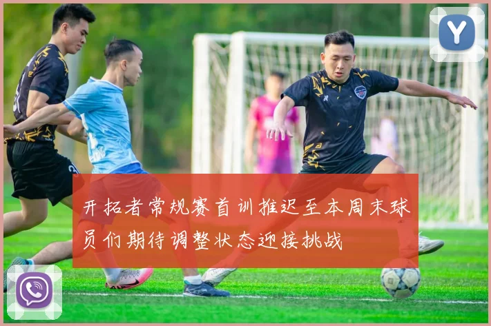 开拓者常规赛首训推迟至本周末球员们期待调整状态迎接挑战