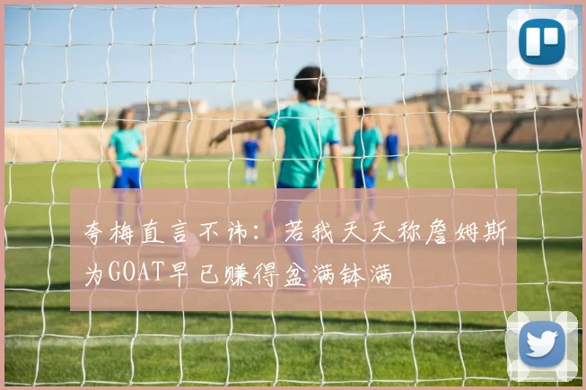 夸梅直言不讳：若我天天称詹姆斯为GOAT早已赚得盆满钵满