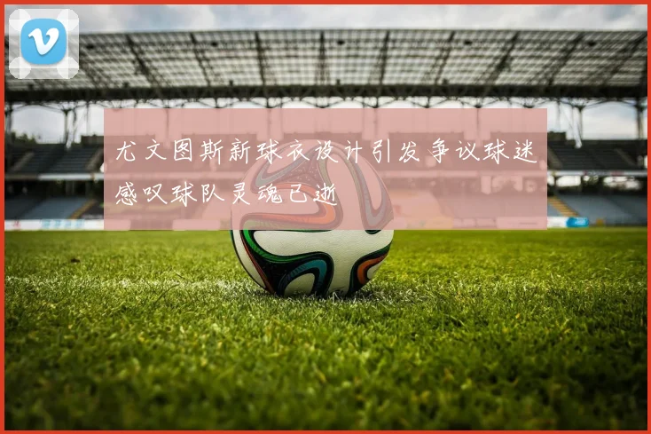 尤文图斯新球衣设计引发争议球迷感叹球队灵魂已逝