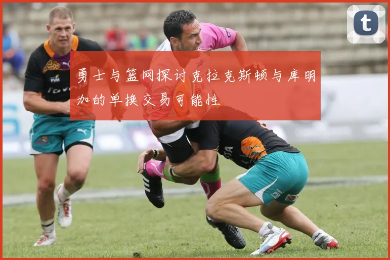 勇士与篮网探讨克拉克斯顿与库明加的单换交易可能性