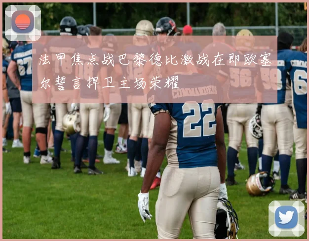 法甲焦点战巴黎德比激战在即欧塞尔誓言捍卫主场荣耀