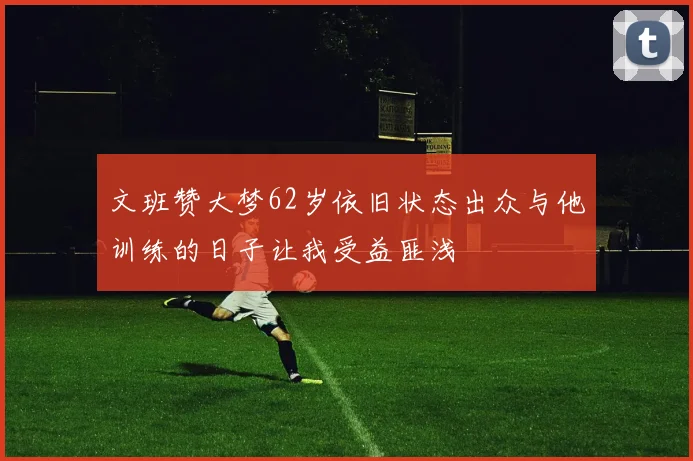 文班赞大梦62岁依旧状态出众与他训练的日子让我受益匪浅
