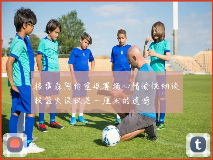 格雷森阿伦重返赛场心情愉悦细谈投篮失误仅差一厘米的遗憾