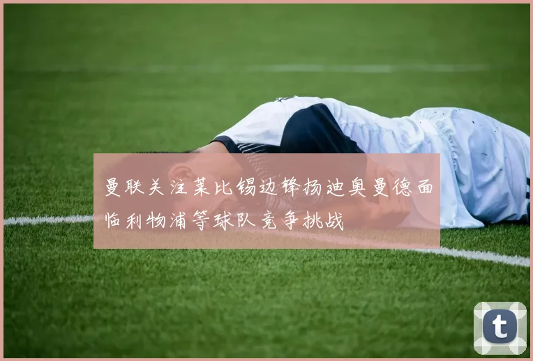 曼联关注莱比锡边锋扬迪奥曼德面临利物浦等球队竞争挑战
