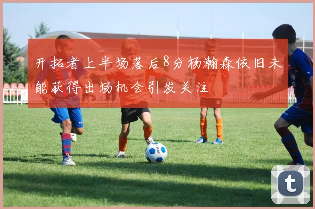 开拓者上半场落后8分杨瀚森依旧未能获得出场机会引发关注